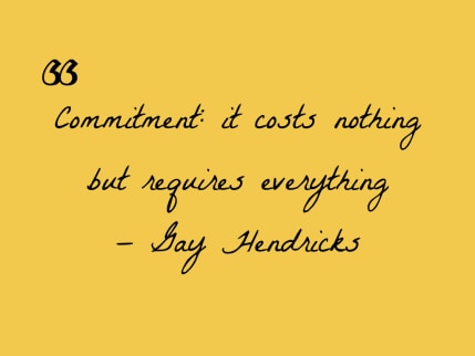 Gay Hendricks in his book The Genius Zone: Commitment costs nothing but requires everything.