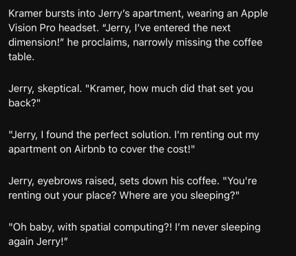 Kramer bursts into Jerry’s apartment, wearing an Apple Vision Pro headset. “Jerry, I’ve entered the next dimension!” he proclaims, narrowly missing the coffee table.

Jerry, skeptical. "Kramer, how much did that set you back?"

"Jerry, I found the perfect solution. I'm renting out my apartment on Airbnb to cover the cost!"

Jerry, eyebrows raised, sets down his coffee. "You're renting out your place? Where are you sleeping?"

"Oh baby, with spatial computing?! I’m never sleeping again Jerry!”