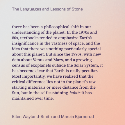 there has been a philosophical shift in our understanding of the planet. In the 1970s and 80s, textbooks tended to emphasize Earth’s insignificance in the vastness of space, and the idea that there was nothing particularly special about this planet. But since the 1990s, with new data about Venus and Mars, and a growing census of exoplanets outside the Solar System, it has become clear that Earth is really peculiar. Most importantly, we have realized that the critical difference lies not in the planet’s raw starting materials or mere distance from the Sun, but in the self-sustaining habits it has maintained over time.
