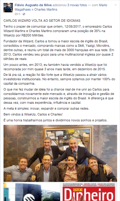 No Post, Flávio Augusto diz: "CARLOS WIZARD VOLTA AO SETOR DE IDIOMAS Tenho o prazer de comunicar que ontem, 12/05/2017, o empresário Carlos Wizard Martins e Charles Martins compraram uma posição de 35% na WiseUp por R$200 Milhões. Fundador da Wizard, Carlos a tornou a maior escola de inglês do Brasil, consolidou o mercado, comprando marcas como a Skill, Yazigi, Microlins, dentre outras, e reuniu um total de mais de 3000 franquias em sua rede. Em 2013, Carlos vendeu seu grupo para uma multinacional inglesa por quase 2 bilhões de reais. Um pouco antes, em 2013, eu também havia vendido a WiseUp que foi recomprada por mim quase 3 anos mais tarde, em dezembro de 2015. De lá pra cá, a reação foi tão forte que a WiseUp passou a atrair vários investidores institucionais. No entanto, sempre optamos por manter 100% do capital da companhia. O que me fez mudar de ideia foi a chance real de me unir ao Carlos para consolidarmos novamente este mercado e, através de inovação e gestão de pessoas, construirmos a maior escola de inglês do Brasil. A diferença é que dessa vez, com mais experiência, influência e capital. A meta é simples: inovar, expandir e comprar outras redes. Bem vindos à WiseUp, Carlos e Charles! É uma honra trabalharmos juntos e dividirmos novos sonhos e projetos.