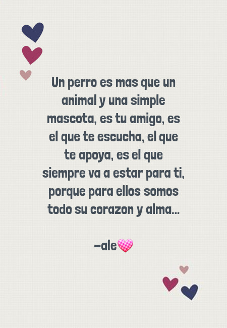 Frases de Animales - Un perro es mas que un animal y una simple mascota, es tu amigo, es el que te escucha, el que te apoya, es el que siempre va a estar para ti, porque para ellos somos todo su corazon y alma... -ale?