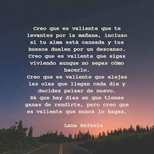 Creo que es valiente que te levantes por la mañana, incluso si tu alma está cansada y tus huesos duelen por un descanso. Creo que es valiente que sigas viviendo aunque no sepas cómo hacerlo. Creo que es valiente que alejes las olas que llegan cada día y decides pelear de nuevo. Sé que hay días en que tienes ganas de rendirte, pero creo que es valiente que nunca lo hagas.                                    --- Lana Rafaela