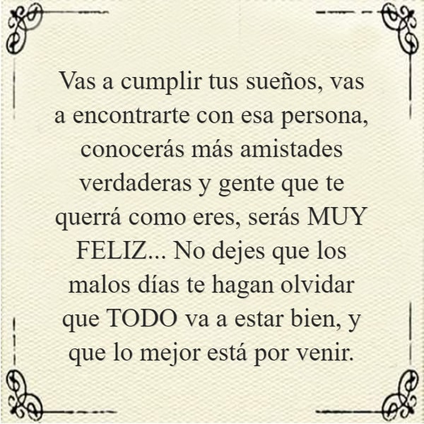 Frases de la Vida - Vas a cumplir tus sueños, vas a encontrarte con esa persona, conocerás más amistades verdaderas y gente que te querrá como eres, serás MUY FELIZ... No dejes que los malos días te hagan olvidar que TODO va a estar bien, y que lo mejor está por venir.