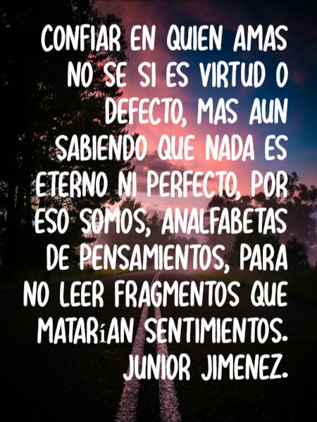 Frases para Reflexionar - Confiar en quien amas no se si es virtud o defecto, mas aun sabiendo que nada es eterno ni perfecto, por eso somos, analfabetas de pensamientos, para no leer fragmentos que matarían sentimientos. junior jimenez.
