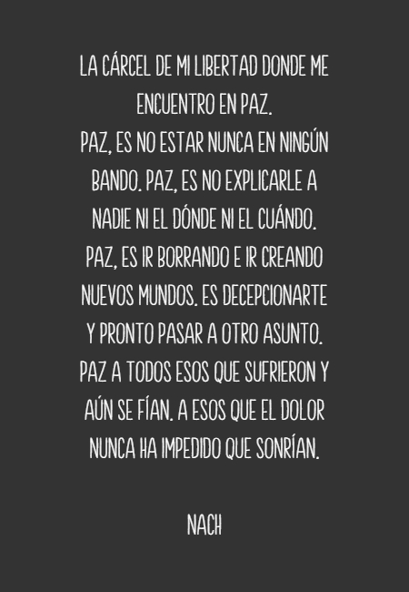 Frases de Esperanza - La cárcel de mi libertad donde me encuentro en paz.  Paz, es no estar nunca en ningún bando. Paz, es no explicarle a nadie ni el dónde ni el cuándo. Paz, es ir borrando e ir creando nuevos mundos. Es decepcionarte y pronto pasar a otro asunto. Paz a todos esos que sufrieron y aún se fían. A esos que el dolor nunca ha impedido que sonrían.           nach