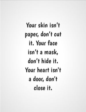 Your skin isn’t paper, don’t cut it. Your face isn’t a mask, don’t hide it. Your heart isn't a door, don't close it.