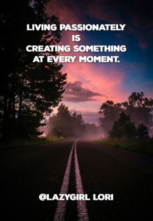 Living passionately is creating something at every moment. @Lazygirl Lori