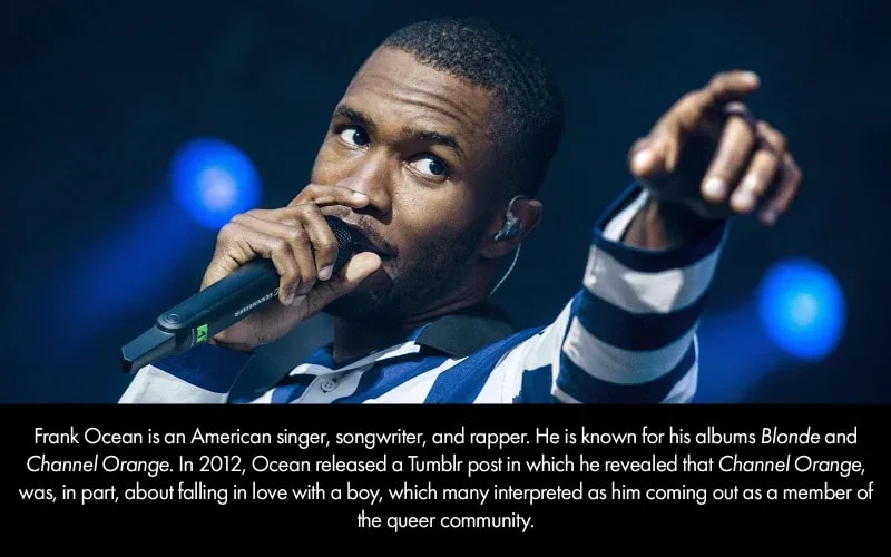 Frank Ocean is an American singer, songwriter, and rapper. He is known for his albums Blonde and Channel Orange. In 2012, Ocean released a Tumblr post in which he revealed that Channel Orange, was, in part, about falling in love with a boy, which many interpreted as him coming out as a member of the queer community.