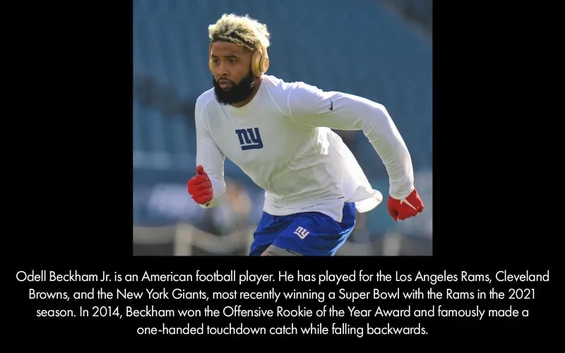 Odell Beckham Jr. is an American football player. He has played for the Los Angeles Rams, Cleveland Browns, and the New York Giants, most recently winning a Super Bowl with the Rams in 2021 season. In 2014, Beckham won the Offensive Rookie of the Year Award and famously made a one-handed touchdown catch while falling backwards.