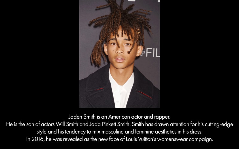 Jaden Smith, a young, medium-dark skinned man, is the son of Will an Jada Pinkett Smith. He is an actor and rapper and has a tendency to mix the gender aesthetics of his clothes.