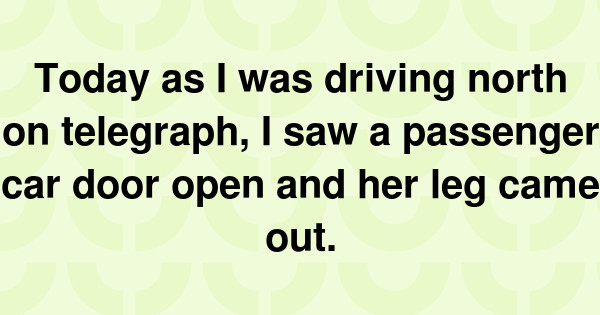 Today as I was driving north on telegraph, I saw a passenger car door open and her leg came out.