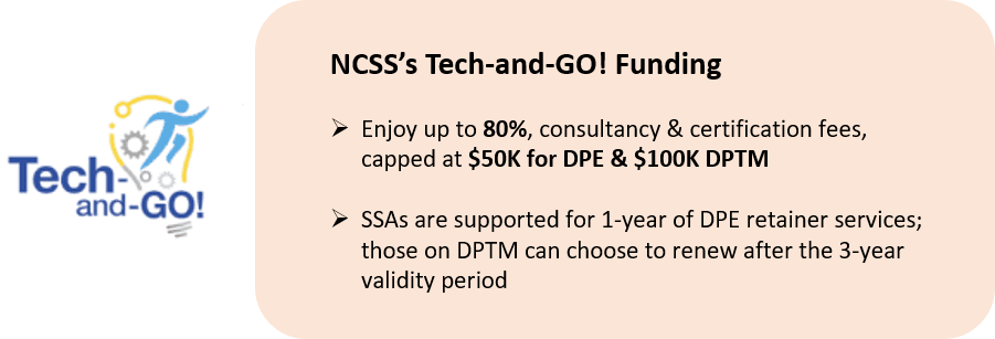 NCSS's Tech and Go! Funding: 1) Enjoy up to 80% consultancy & certification fees, capped at $50k for DPE & $100k DPTM, 2) SSAs are supported for 1-year of DPE retainer services; those on DPTM can choose to renew after the 3-year validity period