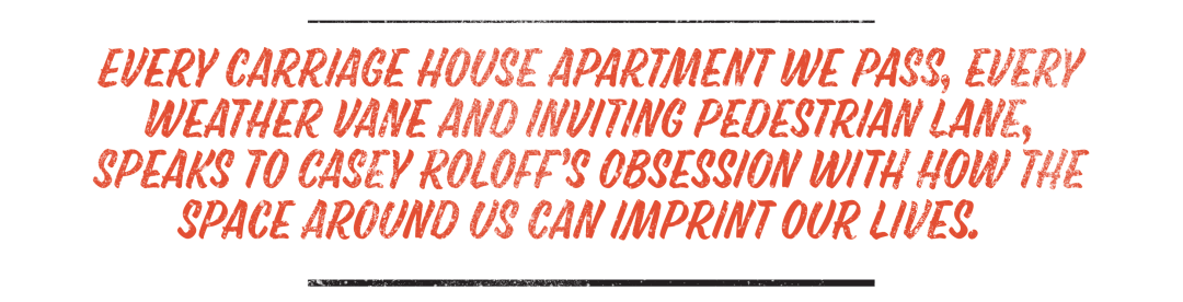 Every carriage house apartment we pass, every weather vane and inviting pedestrian lane, speaks to Casey Roloff’s obsession with how the space around us can imprint our lives.