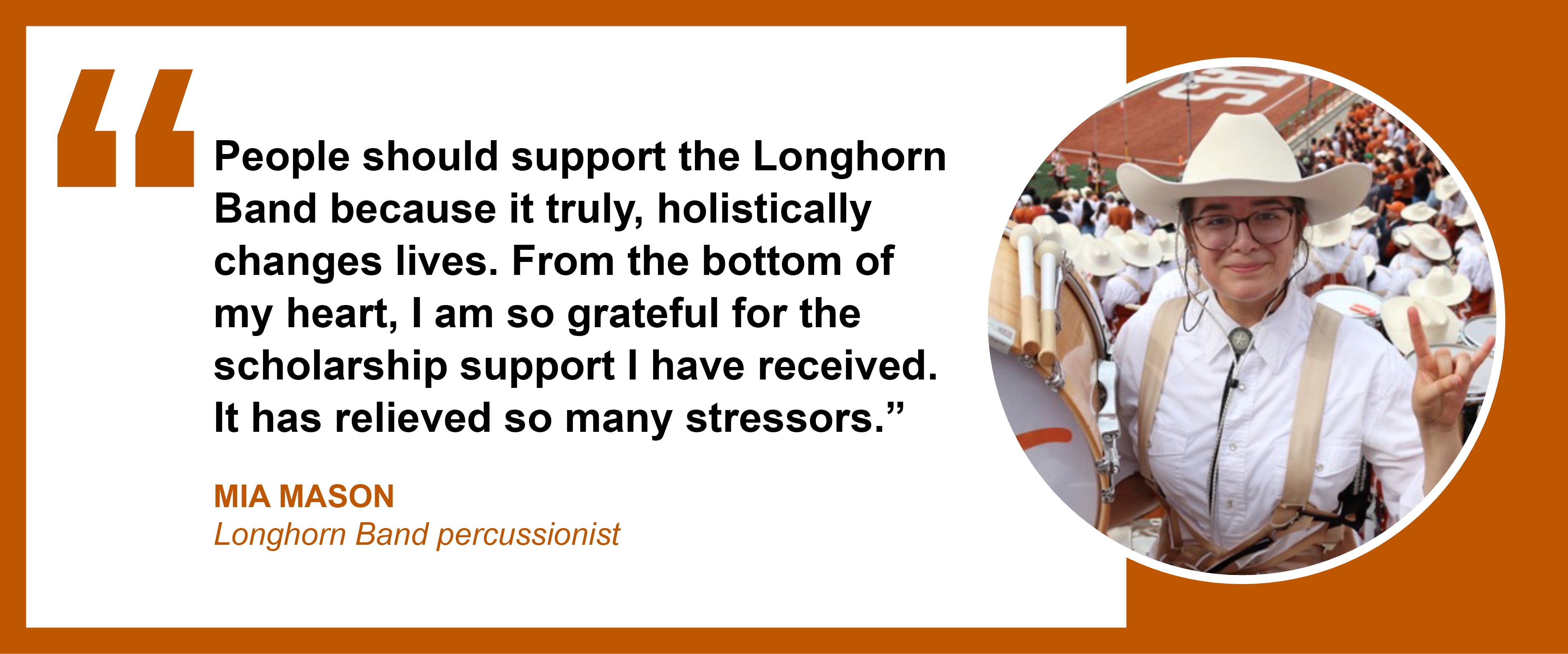 “People should support the Longhorn Band because it truly, holistically changes lives. From the bottom of my heart, I am so grateful for the scholarship support I have received. It has relieved so many stressors.” Mia Mason, Longhorn Band percussionist