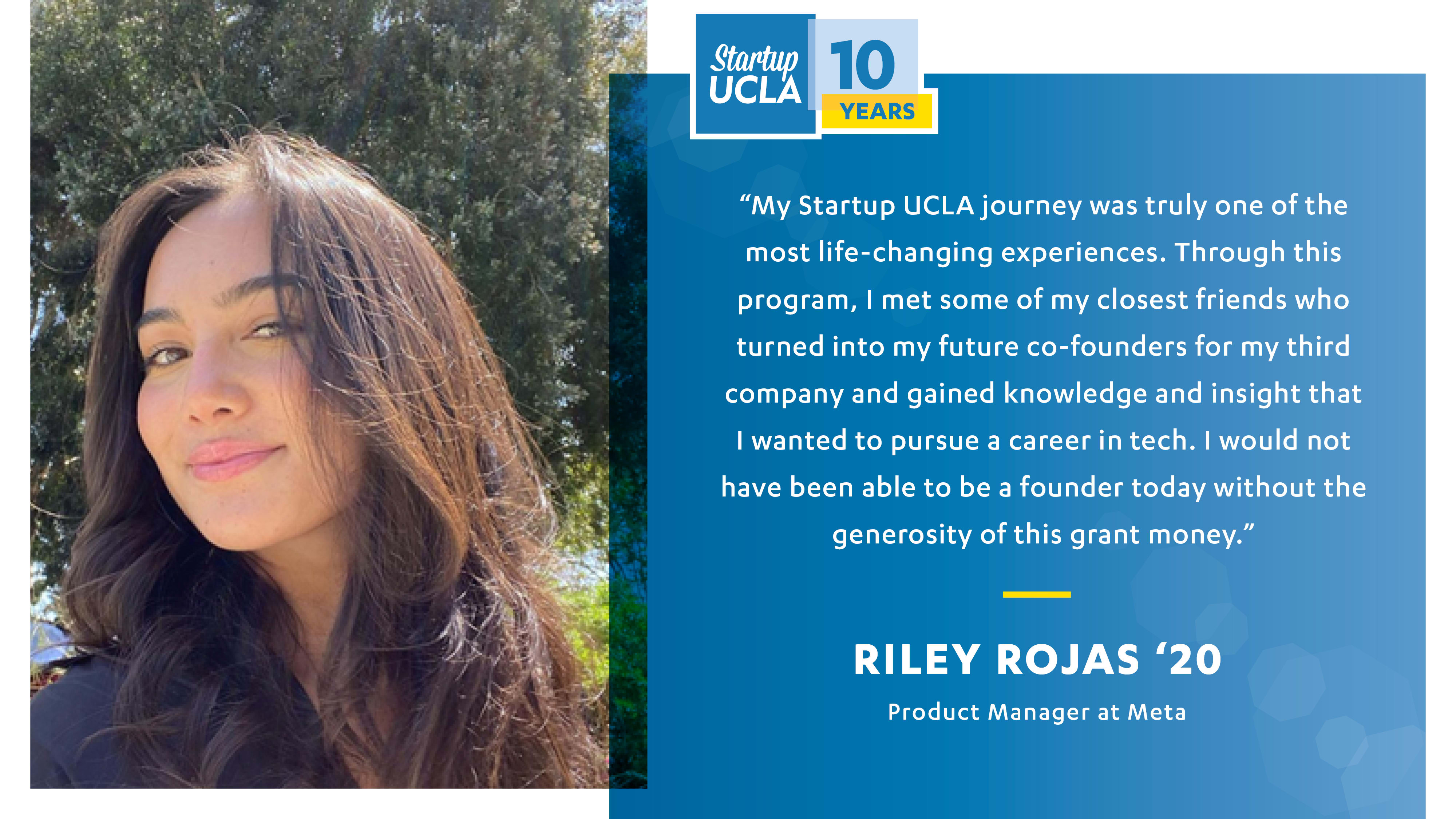 Testimonial from Summer Accelerator alumna: "My startup ucla journey was truly one of the most life-changing experiences. Through this program, I met some of my closest friends who turned into my future co-founders for my third company and gained knowledge and insight that I wanted ot pursue a career in tech. I would not have been able to be a founder today without the generosity of this grant money." Riley Rojas, '20, Product Manager at Meta.