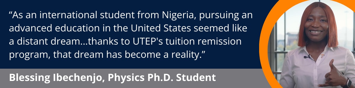 “As an international student from Nigeria, pursuing an advanced education in the United States seemed like a distant dream...thanks to UTEP's tuition remission program, that dream has become a reality.”