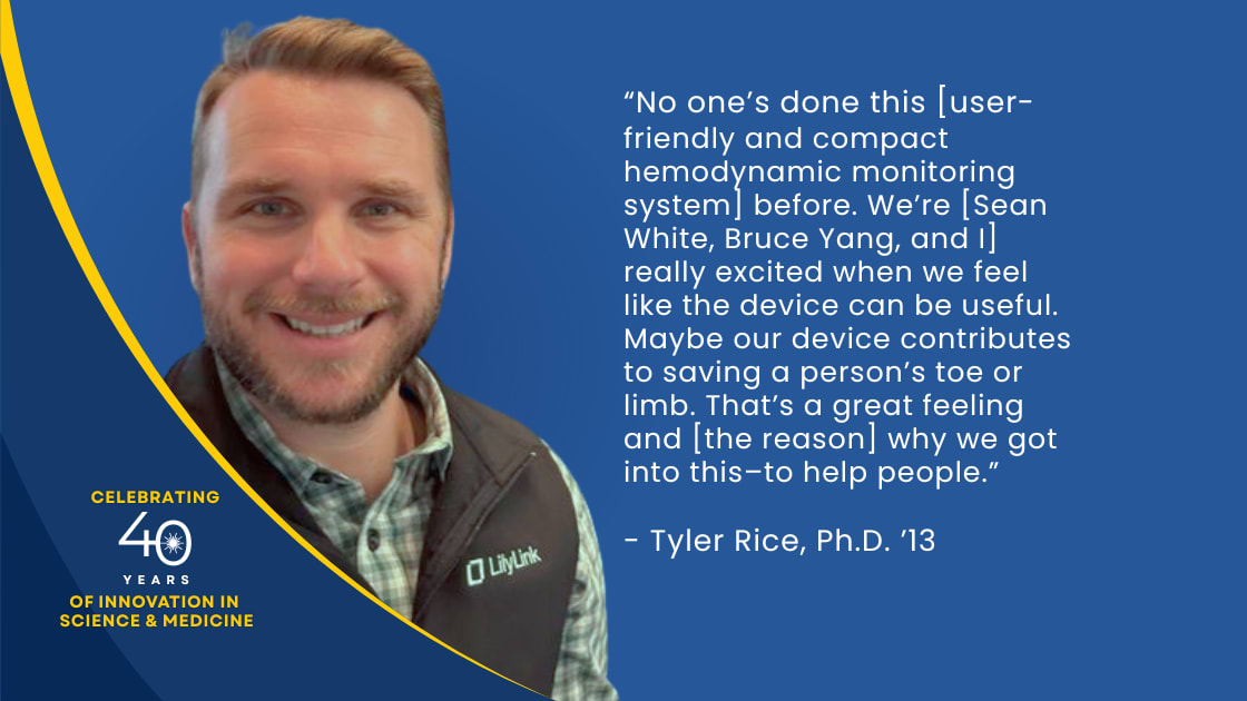 “No one’s done this [user-friendly and compact hemodynamic monitoring system] before. We’re [Sean White, Bruce Yang, and I] really excited when we feel like the device can be useful. Maybe our device contributes to saving a person’s toe or limb. That’s a great feeling and [the reason] why we got into this-to help people.” - Tyler Rice P.h.D. ‘13
