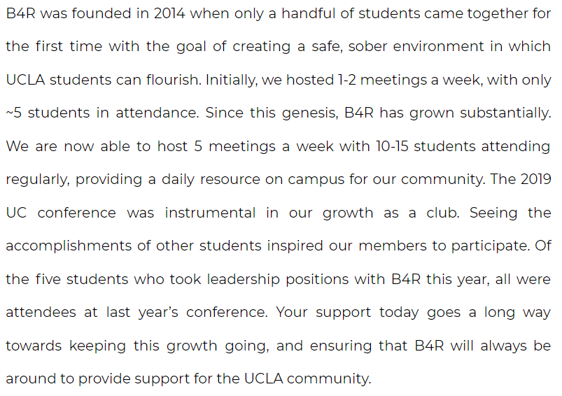 B4R was founded in 2014 when only a handful of students came together for the first time with the goal of creating a safe, sober environment in which UCLA students can flourish. Initially, we hosted 1-2 meetings a week, with only ~5 students in attendance. Since this genesis, B4R has grown substantially. We are now able to host 5 meetings a week with 10-15 students attending regularly, providing a daily resource on campus for our community. The 2019 UC conference was instrumental in our growth as a club. Seeing the accomplishments of other students inspired our members to participate. Of the five students who took leadership positions with B4R this year, all were attendees at last year’s conference. Your support today goes a long way towards keeping this growth going, and ensuring that B4R will always be around to provide support for the UCLA community.