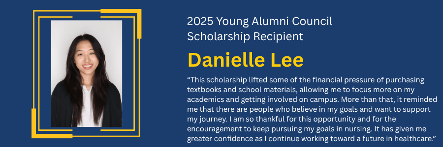 Young Alumni Council Scholarship Recipient 2024 Noah Chie, pictured with quote stating, "As a first-year student, I was initially nervous about coming to UCI. How would I make new friendships? What clubs could I join? Would I really "fit in"? Receiving the Young Alumni Council Book Scholarship was one of the first ways I began to find those answers. Not only did it help relieve some of the financial burden on my family, but it also represented encouragement and belief in my potential. I'm majoring in Biomedical Engineering, and since the fall, I've been fortunate to take on leadership roles and internships. The scholarship gave me the confidence to dive into new opportunities and make the most of my experience here. I'm so grateful to the Young Alumni Council for helping me build a strong foundation at UCI, and I'm excited for all that's ahead."