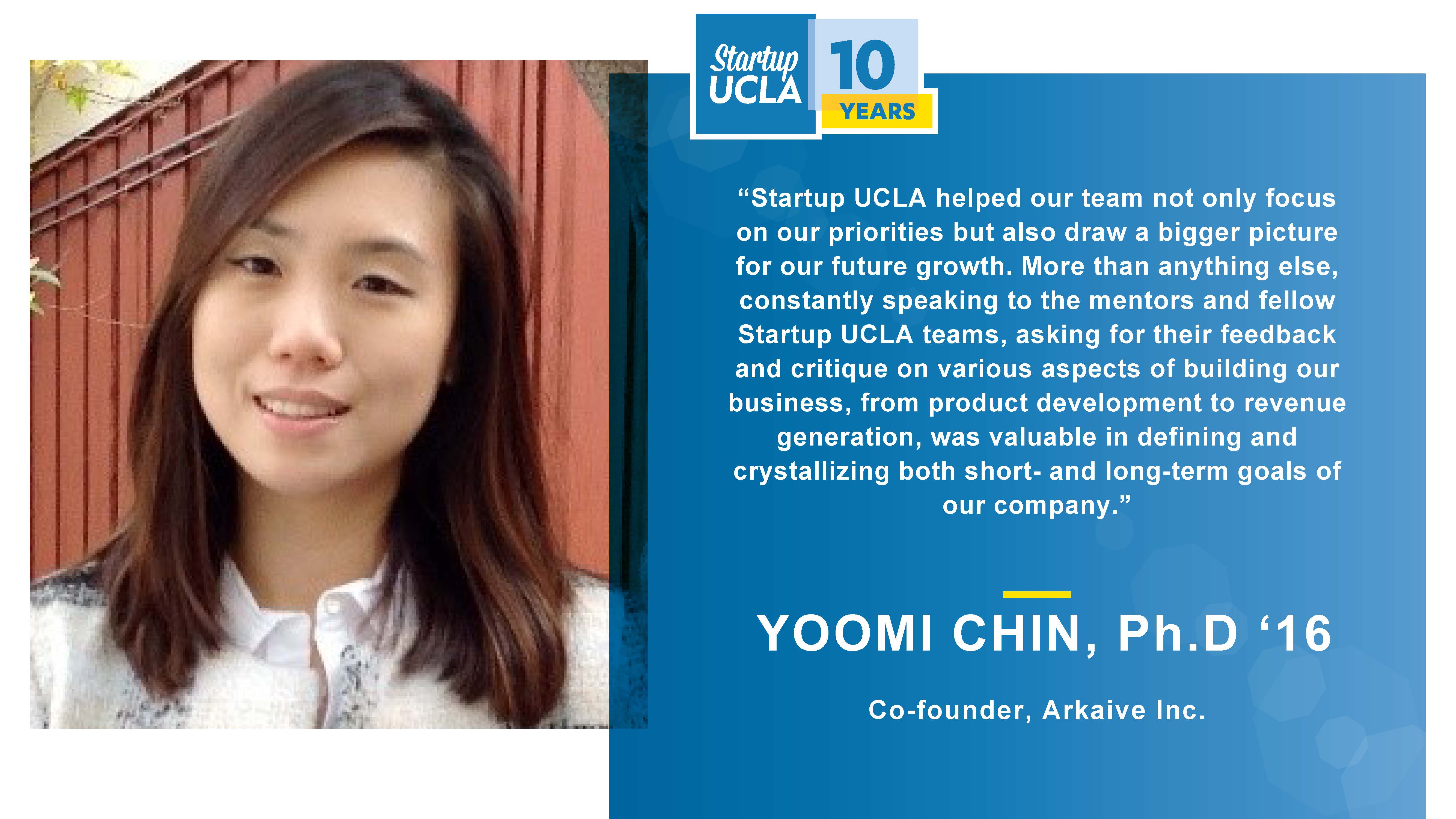 “Startup UCLA helped our team not only focus on our priorities but also draw a bigger picture for our future growth. More than anything else, constantly speaking to the mentors and fellow Startup UCLA teams, asking for their feedback and critique on various aspects of building our business, from product development to revenue generation, was valuable in defining and crystallizing both short- and long-term goals of our company.” Yoomi Chin, Ph.D., Co-founder, Arkaive Inc.