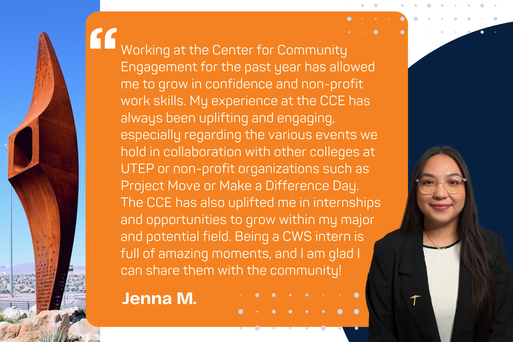 Quote from Student Jenna M.: "Working at the Center for Community Engagement for the past year has allowed me to grow in confidence and non-profit work skills. My experience at the CCE has always been uplifting and engaging, especially regarding the various events we hold in collaboration with other colleges at UTEP or non-profit organizations such as Project Move or Make a Difference Day. The CCE has also uplifted me in internships and opportunities to grow within my major and potential field. Being a CWS intern is full of amazing moments, and I am glad I can share them with the community!"