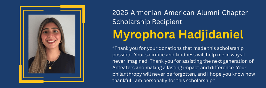 Quote by 2025 Armenian American Alumni Chapter Scholarship Recipient Myrophora Hadjidaniel: Thank you for your donations that made this scholarship possible. Your sacrifice and kindness will help me in ways I never imagined. Thank you for assisting the next generation of Anteaters and making a lasting impact and difference. Your philanthropy will never be forgotten, and I hope you know how thankful I am personally for this scholarship.