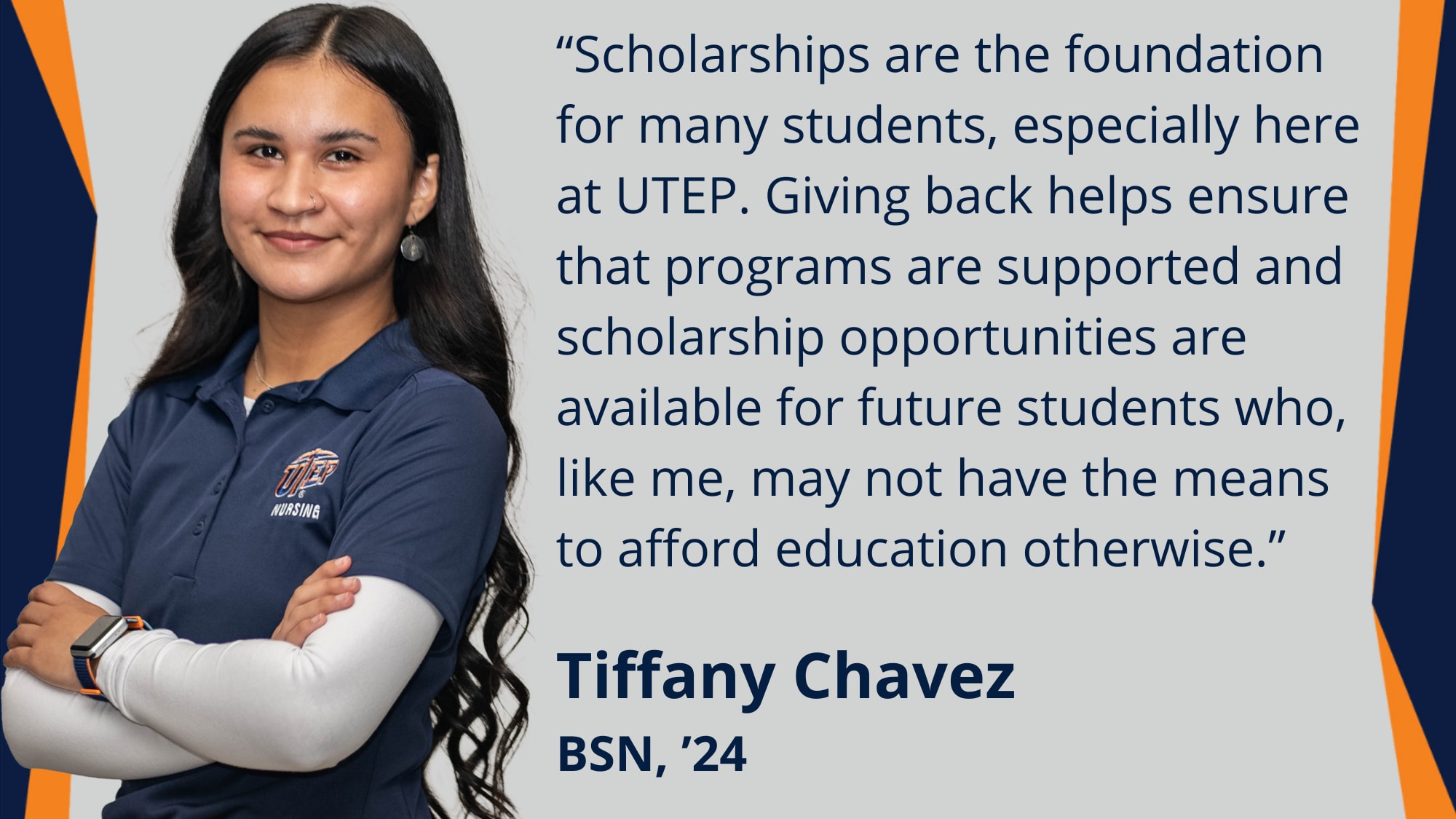 “Scholarships are the foundation for many students, especially here at UTEP. Giving back helps ensure that programs are supported and scholarship opportunities are available for future students who, like me, may not have the means to aﬀord education otherwise.”  Quote by Tiﬀany Chavez  BSN, ’24