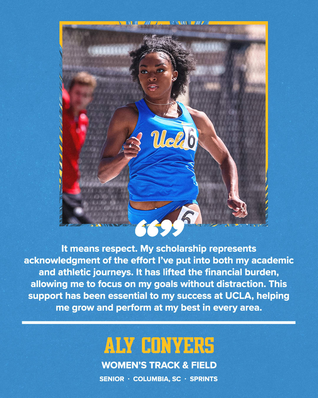 It means respect. My scholarship represents acknowledgment of the effort I've put into both my academic and athletic journeys. It has lifted the financial burden, allowing me to focus on my goals without distraction. This support has been essential to my success at UCLA, helping me grow and perform at my best in every area. ALY CONYERS WOMEN'S TRACK & FIELD SENIOR • COLUMBIA, SC • SPRINTS