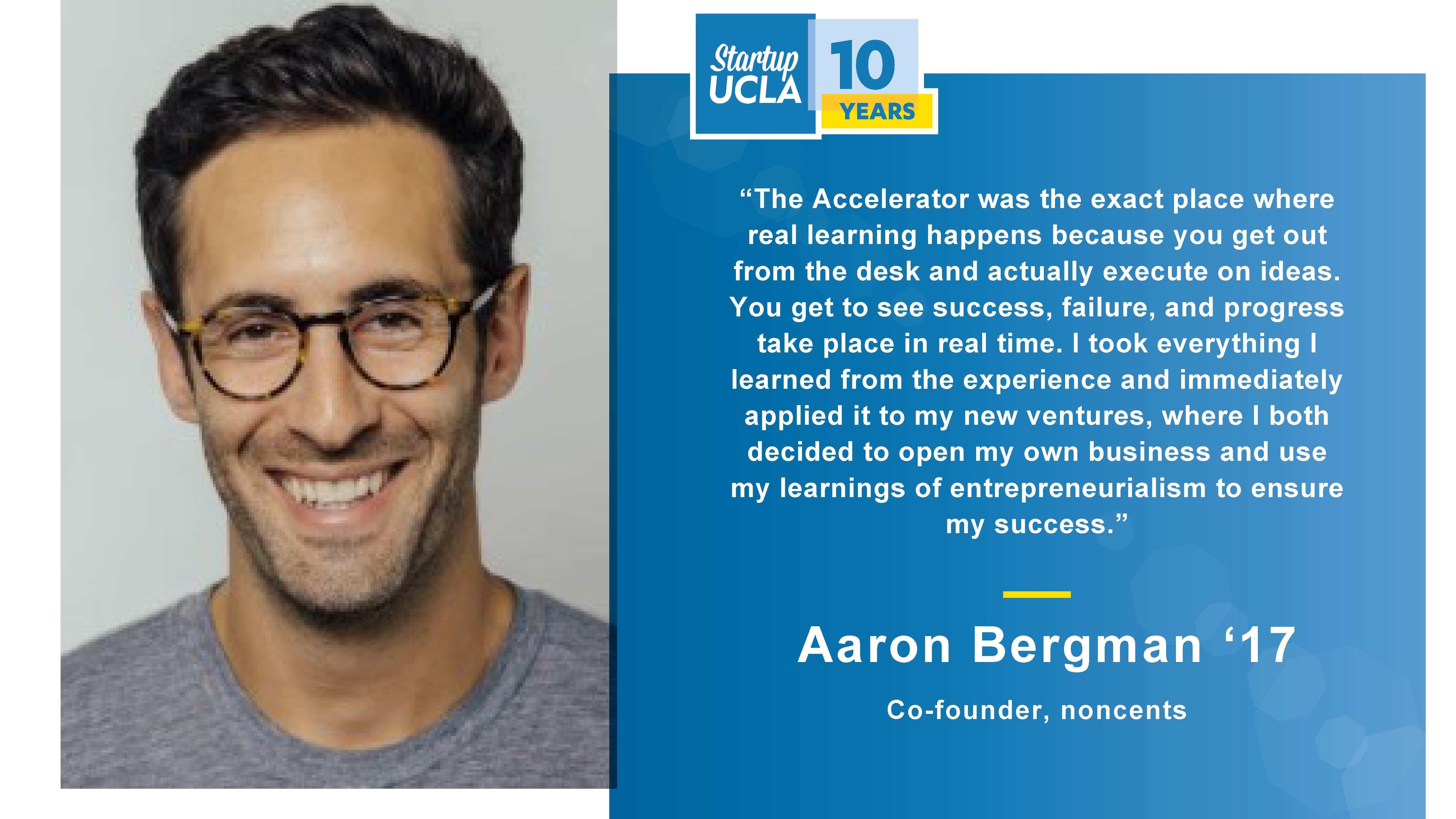 “The Accelerator was the exact place where real learning happens because you get out from the desk and actually execute on ideas. You get to see success, failure, and progress take place in real time. I took everything I learned from the experience and immediately applied it to my new ventures, where I both decided to open my own business and use my learnings of entrepreneurialism to ensure my success.” Aaron Bergman ’17, Co-founder, noncents