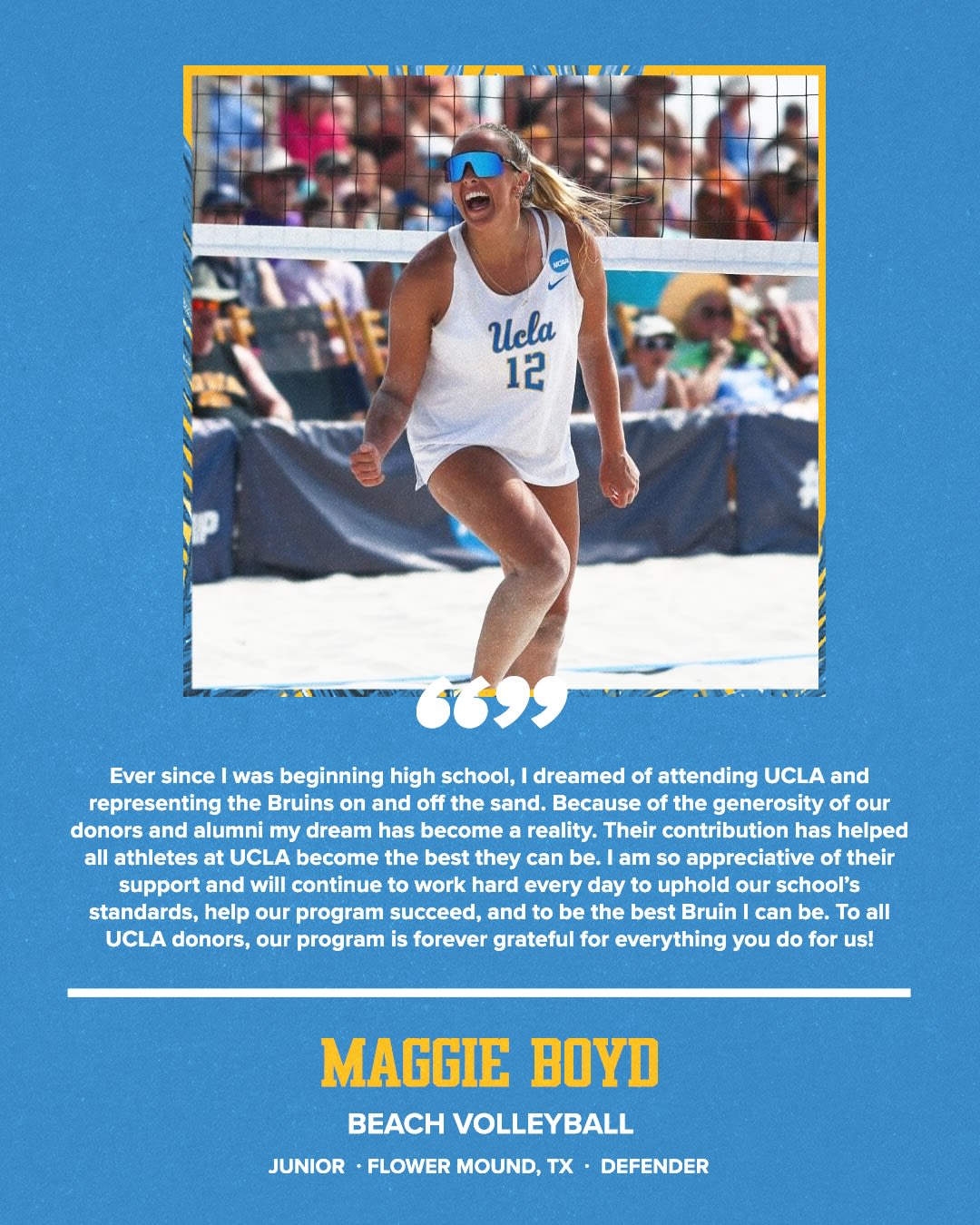 “Ever since I was beginning high school, I dreamed of attending UCLA and representing the Bruins on and off the sand. Because of the generosity of our donors and alumni my dream has become a reality. Their contribution has helped all athletes at UCLA become the best they can be. I am so appreciative of their support and will continue to work hard every day to uphold our school's standards, help our program succeed, and to be the best Bruin I can be. To all UCLA donors, our program is forever grateful for everything you do for us!” MAGGIE BOYD BEACH VOLLEYBALL JUNIOR • FLOWER MOUND, TX • DEFENDER