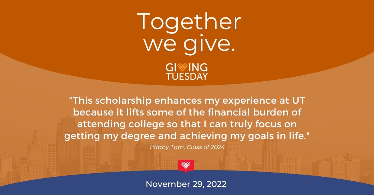 This scholarship enhances my experience at UT because it lifts some of the financial burden of attending college so that I can truly focus on getting my degree and achieving my goals in life. Tiffany Tam, Class of 2024