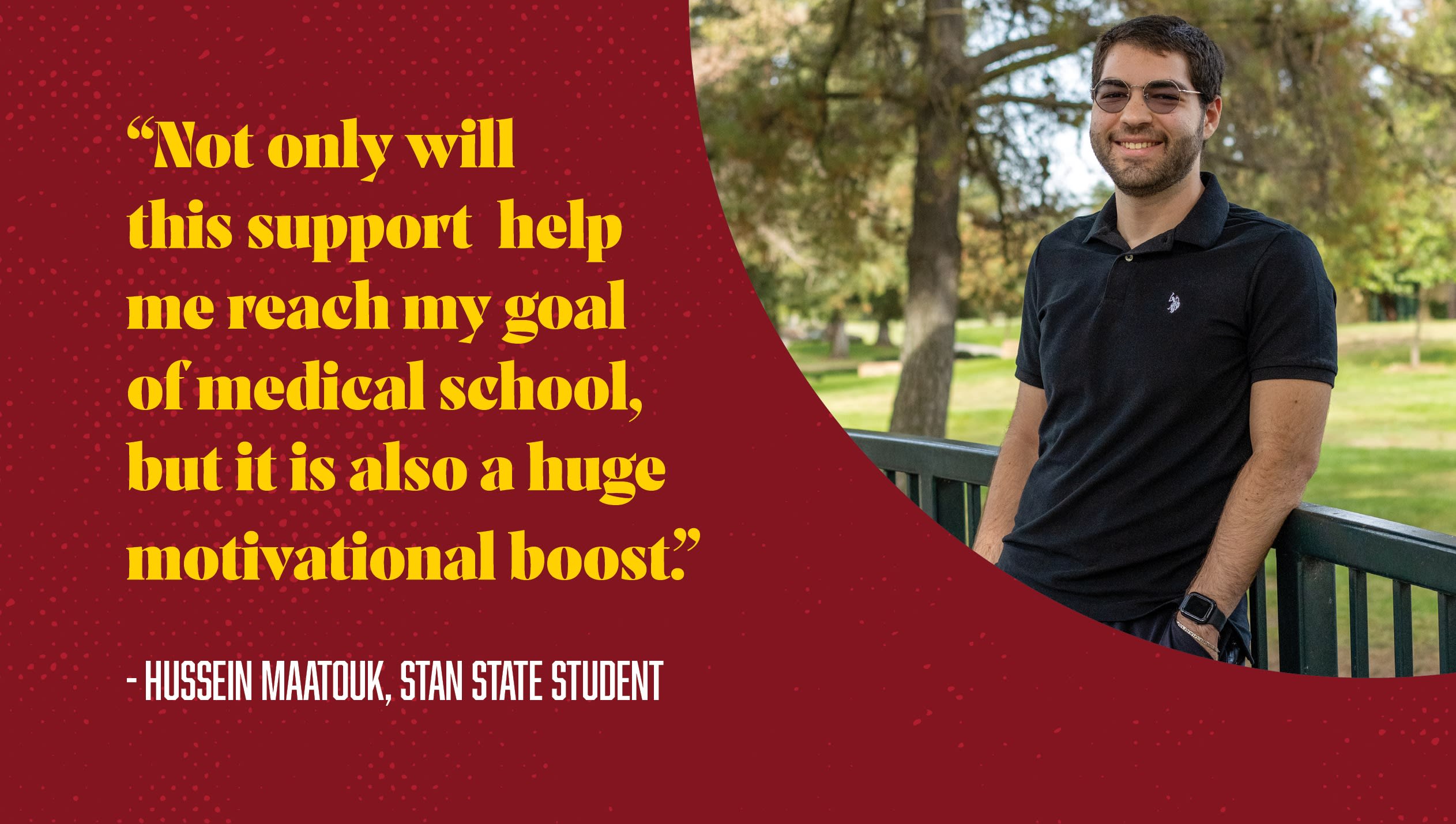 “Not only will this support  help me reach my goal of medical school, but it is also a huge motivational boost.”  - Hussein Maatouk, Stan State Student