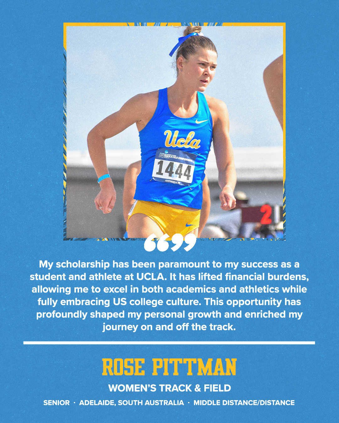 My scholarship has been paramount to my success as a student and athlete at UCLA. It has lifted financial burdens, allowing me to excel in both academics and athletics while fully embracing US college culture. This opportunity has profoundly shaped my personal growth and enriched my journey on and off the track. ROSE PITTMAN WOMEN'S TRACK & FIELD SENIOR • ADELAIDE, SOUTH AUSTRALIA • MIDDLE DISTANCE/DISTANCE