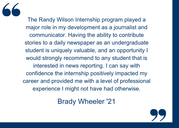 Brady Wheeler (Class of 2021):  "The Randy Wilson Internship program played a major role in my development as a journalist and communicator. Having the ability to contribute stories to a daily newspaper as an undergraduate student is uniquely valuable, and an opportunity I would strongly recommend to any student that is interested in news reporting. I can say with confidence the internship positively impacted my career and provided me with a level of professional experience I might not have had otherwise."