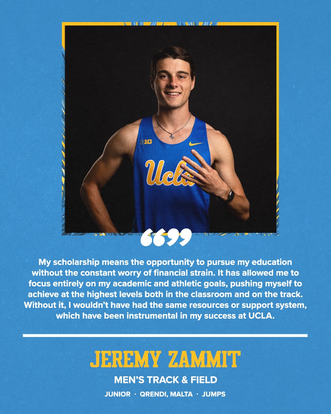 My scholarship means the opportunity to pursue my education without the constant worry of financial strain. It has allowed me to focus entirely on my academic and athletic goals, pushing myself to achieve at the highest levels both in the classroom and on the track. Without it, I wouldn't have had the same resources or support system, which have been instrumental in my success at UCLA. JEREMY ZAMMIT MEN'S TRACK & FIELD JUNIOR • QRENDI, MALTA • JUMPS