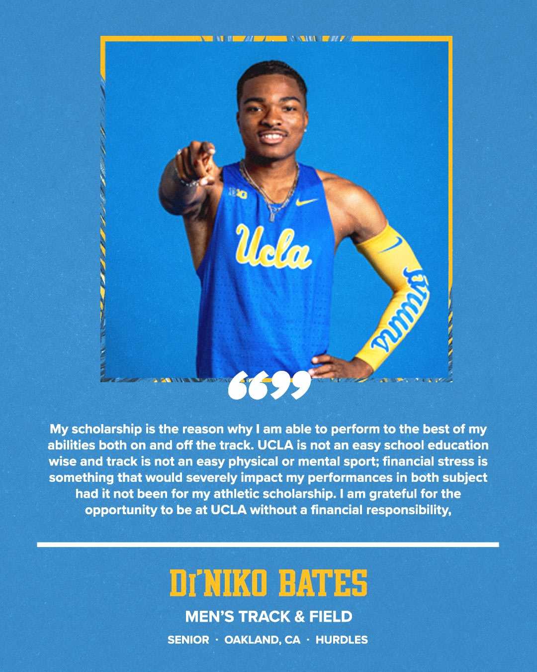 My scholarship is the reason why I am able to perform to the best of my abilities both on and off the track. UCLA is not an easy school education wise and track is not an easy physical or mental sport; financial stress is something that would severely impact my performances in both subject had it not been for my athletic scholarship. I am grateful for the opportunity to be at UCLA without a financial responsibility, DINIKO BATES MEN'S TRACK & FIELD SENIOR • OAKLAND, CA • HURDLES