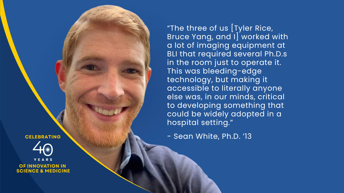 “The three of us [Tyler Rice, Bruce Yang, and I] worked with a lot of imaging equipment at BLI that required several Ph.D.s in the room just to operate it. This was bleeding-edge technology, but making it accessible to literally anyone else was, in our minds, critical to developing something that could be widely adopted in a hospital setting ”. - Sean White P.h.D. ‘13