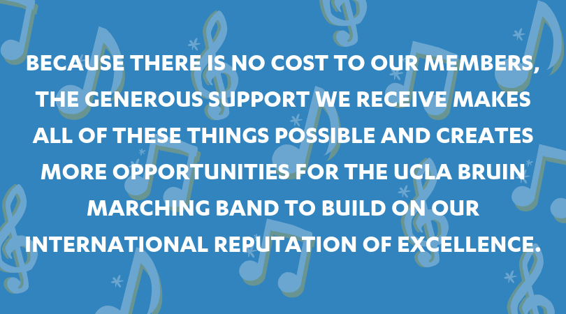 Because there is no cost to our members, the generous support we receive makes all of these things possible and creates more opportunities for the UCLA Bruin Marching Band to build on our international reputation of excellence.