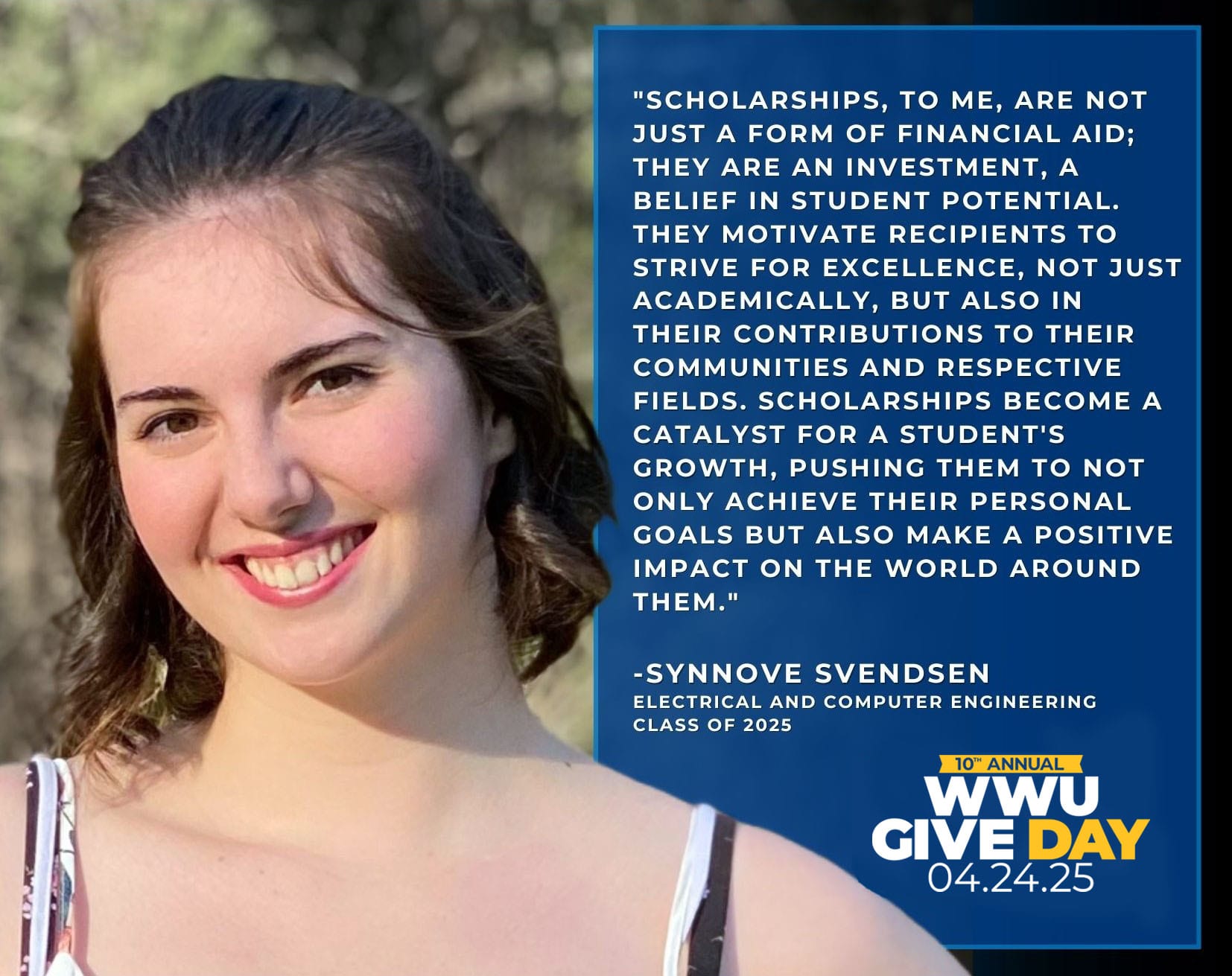 Test reads "Scholarships, to me, are not just a form of financial aid; they are an investment, a belief in student potential. They motivate recipients to strive for excellence, not just academically, but also in their contributions to their communities and respective fields. Scholarships become a catalyst for a student's growth, pushing them to not only achieve their personal goals but also make a positive impact on the world around them." Synnove Svendsen, Electrical and Computer Engineering, Class of 2025