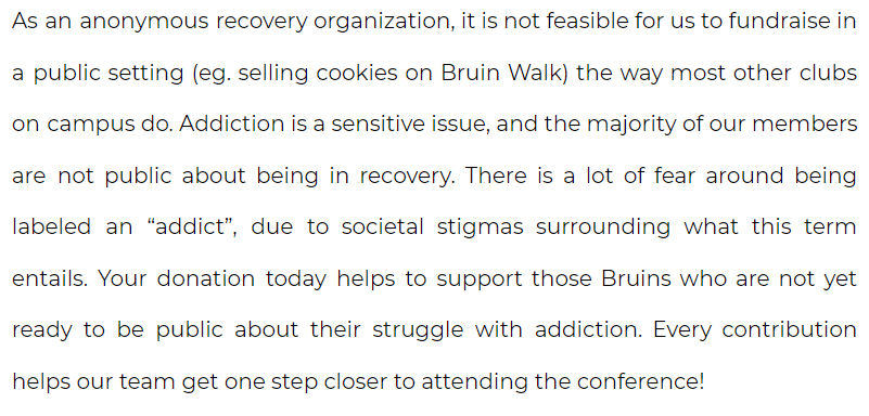 As an anonymous recovery organization, it is not feasible for us to fundraise in a public setting (eg. selling cookies on Bruin Walk) the way most other clubs on campus do. Addiction is a sensitive issue, and the majority of our members are not public about being in recovery. There is a lot of fear around being labeled an “addict”, due to societal stigmas surrounding what this term entails. Your donation today helps to support those Bruins who are not yet ready to be public about their struggle with addiction. Every contribution helps our team get one step closer to attending the conference!