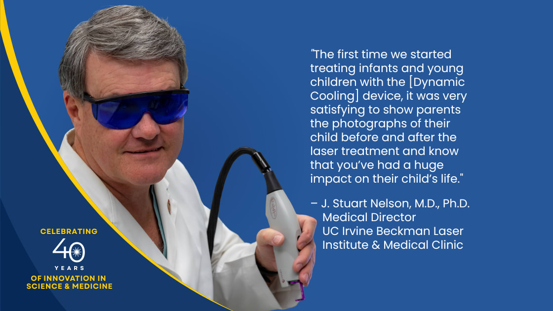 “The first time we started treating infants and young children with the [Dynamic Cooling. Device, it was very satisfying to show parents the photographs of their child before and after the laser treatment and know that you’ve had a huge impact on their child’s life”. - J. Stuart Nelson, Medical Director at the UC Irvine Beckman Laser Institute & Medical Clinic