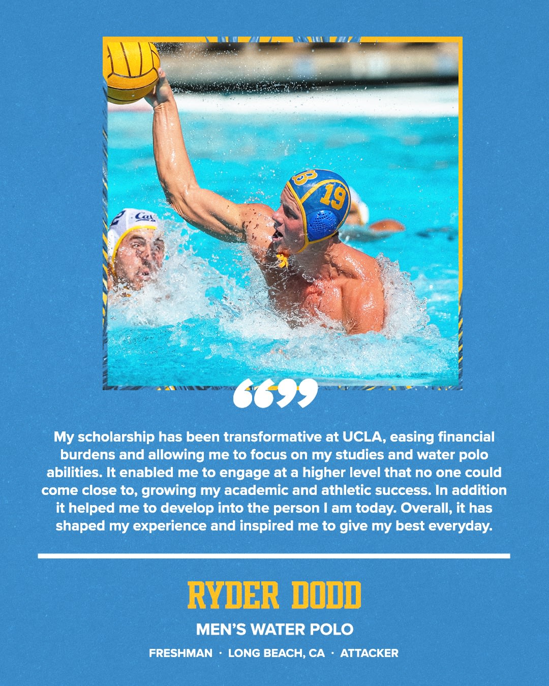 “My scholarship has been transformative at UCLA, easing financial burdens and allowing me to focus on my studies and water polo abilities. It enabled me to engage at a higher level that no one could come close to, growing my academic and athletic success. In addition it helped me to develop into the person I am today. Overall, it has shaped my experience and inspired me to give my best everyday.” RYDER DODD MEN'S WATER POLO FRESHMAN • LONG BEACH, CA • ATTACKER
