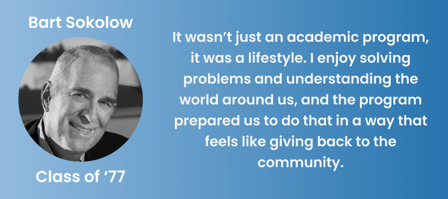 Quote from alumnus Bart Sokolow: "It wasn’t just an academic program, it was a lifestyle. I enjoy solving problems and understanding the world around us, and the program prepared us to do that in a way that feels like giving back to the community." 