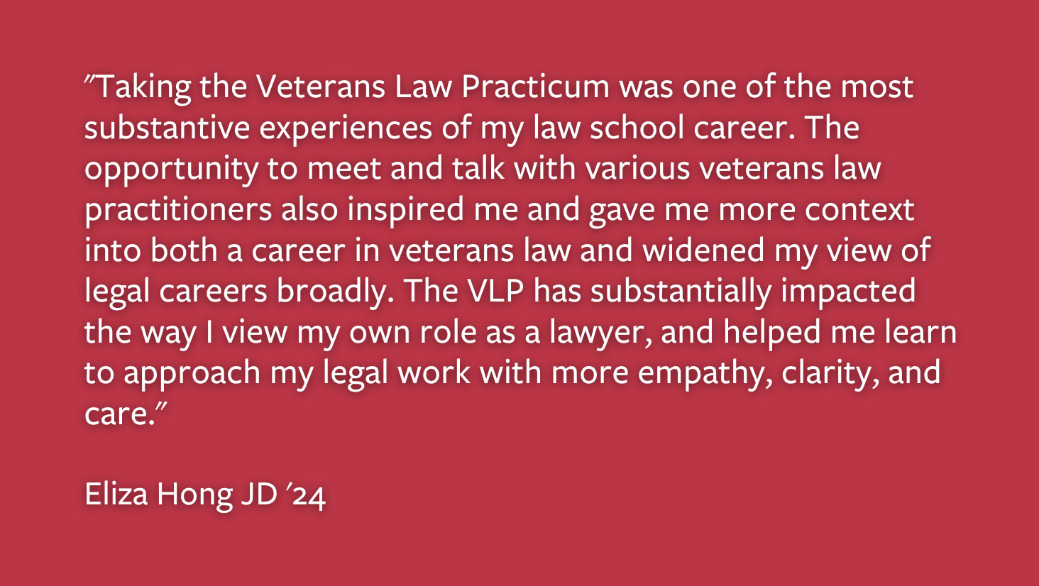 Taking the Veterans Law Practicum was one of the most substantive experiences of my law school career. The opportunity to meet and talk with various verteran law practitioners also inspired me and gave me more context into both a career in veterans law and widened my view of legal careers broadly. The VLP has substantially impacted the way I view my own role as a lawyer, and helped me learn to approach my legal work with more empathy, clarity, and care. Eliza Hong JF '24