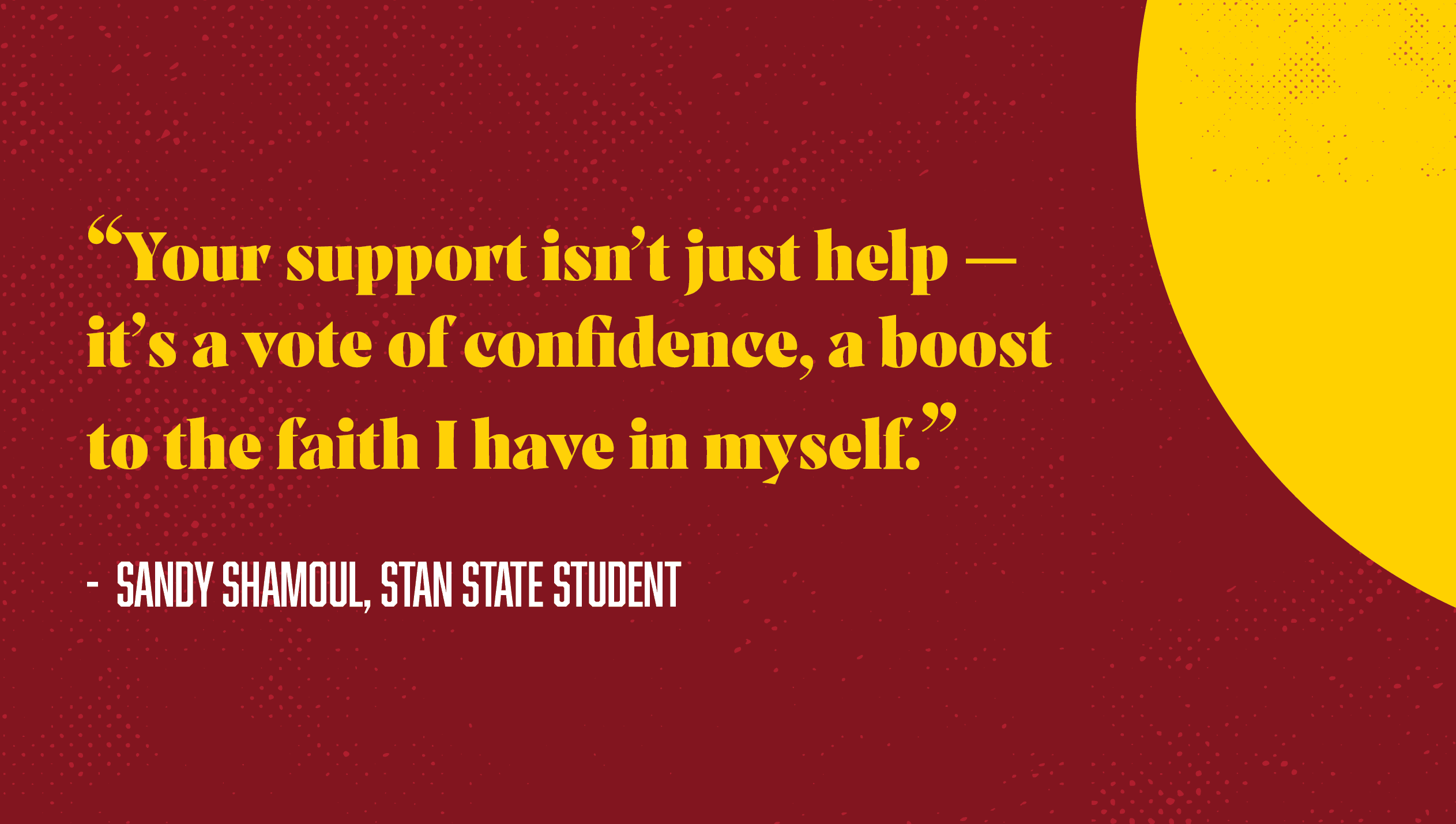 “Your support isn’t just help — it’s a vote of confidence, a boost to the faith I have in myself.”  -  Sandy Shamoul, Stan State Student