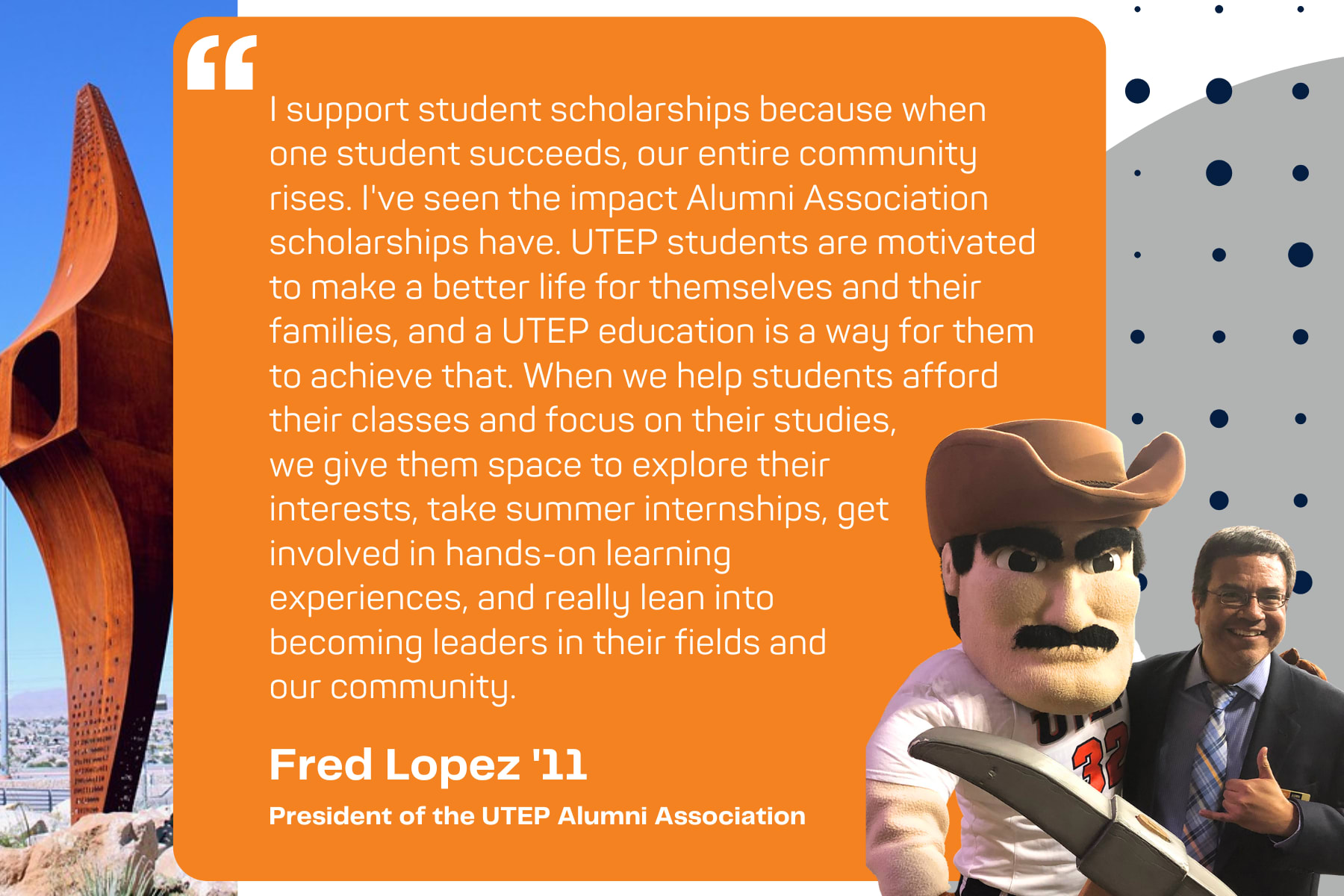 Quote by Fred Lopez, Class of 2011, "I support student scholarships because when one student succeeds, our entire community rises. I've seen the impact Alumni Association scholarships have. UTEP students are motivated to make a better life for themselves and their families, and a UTEP education is a way for them to achieve that. When we help students afford their classes and focus on their studies,  we give them space to explore their  interests, take summer internships, get  involved in hands-on learning  experiences, and really lean into  becoming leaders in their fields and  our community. "