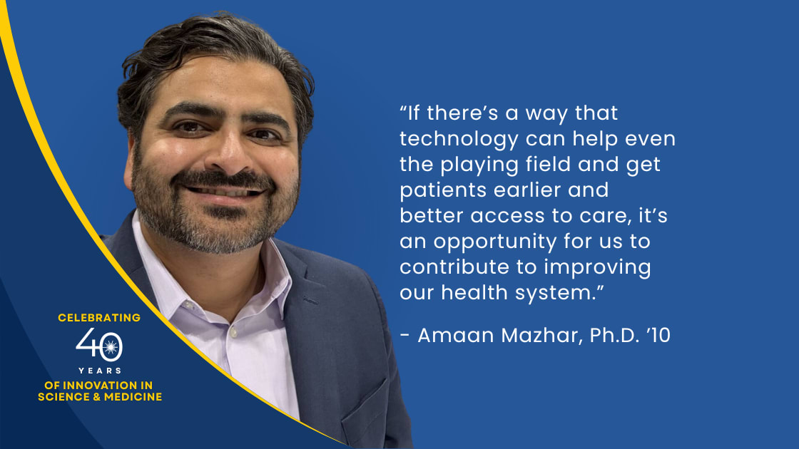 “If there’s a way that technology can help even the playing field and get patients earlier and better access to care, it’s an opportunity for us to contribute to improving our health system”. - Amaan Mazhar, Ph.D. ‘10