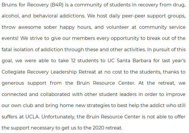 Bruins for Recovery (B4R) is a community of students in recovery from drug, alcohol, and behavioral addictions. We host daily peer-peer support groups, throw awesome sober happy hours, and volunteer at community service events! We strive to give our members every opportunity to break out of the fatal isolation of addiction through these and other activities. In pursuit of this goal, we were able to take 12 students to UC Santa Barbara for last year’s Collegiate Recovery Leadership Retreat at no cost to the students, thanks to generous support from the Bruin Resource Center. At the retreat, we connected and collaborated with other student leaders in order to improve our own club and bring home new strategies to best help the addict who still suffers at UCLA. Unfortunately, the Bruin Resource Center is not able to offer the support necessary to get us to the 2020 retreat. 