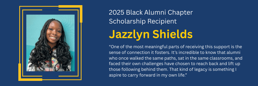 Quote by 2025 Black Alumni Chapter Scholarship Recipient Jazzlyn Shields: One of the most meaningful parts of receiving this support is the sense of connection it fosters. It's incredible to know that alumni who once walked the same paths, sat in the same classrooms, and faced their own challenges have chosen to reach back and lift up those following behind them. That kind of legacy is something I aspire to carry forward in my own life.
