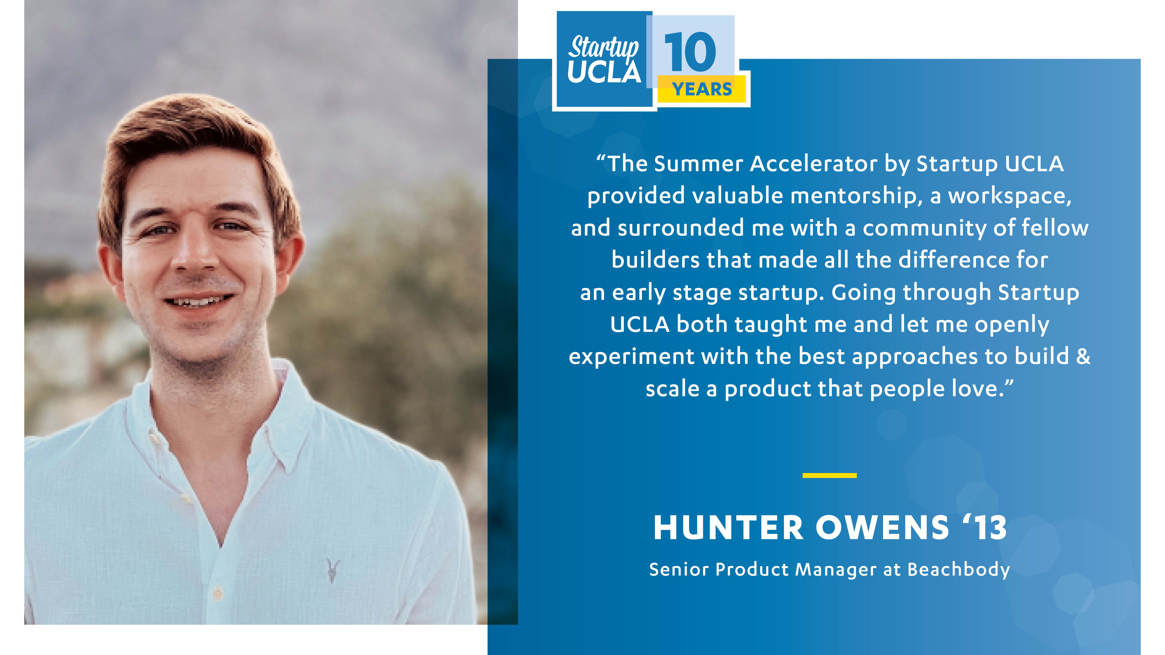 Testimonial from Summer Accelerator alumnus Hunter Owens '13. "The summer Accelerator by STartup UCLA provided valuable mentorship, a workspace, and surrounded me with a community of fellow buildersw that made all of the difference for an early stage startup. Going through Startup UCLA both taught me and let me openly experiment with the best approaches to build and scale a product that people love." 